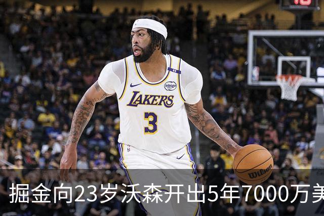 掘金向23岁沃森开出5年7000万美元合同 多队有意先签后换